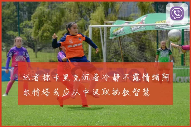记者称卡里克沉着冷静不露情绪阿尔特塔或应从中汲取执教智慧