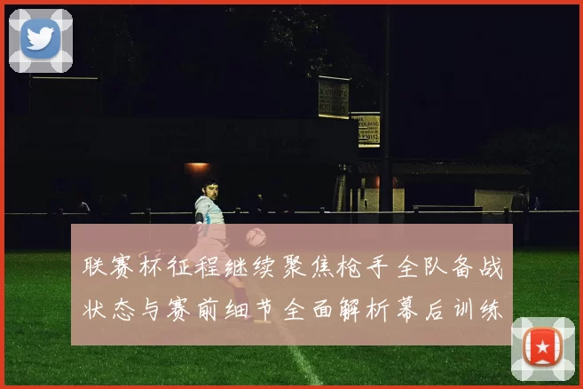 联赛杯征程继续聚焦枪手全队备战状态与赛前细节全面解析幕后训练节奏